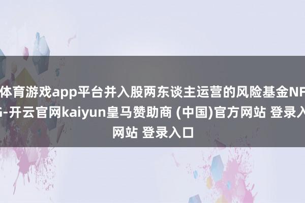 体育游戏app平台并入股两东谈主运营的风险基金NFDG-开云官网kaiyun皇马赞助商 (中国)官方网站 登录入口